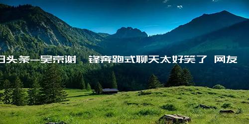 今日头条-吴京谢霆锋奔跑式聊天太好笑了 网友 真实情感的流露